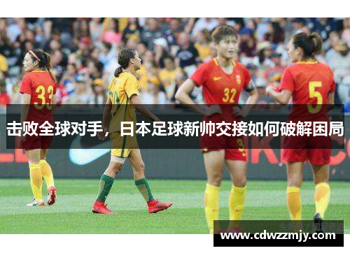 击败全球对手，日本足球新帅交接如何破解困局